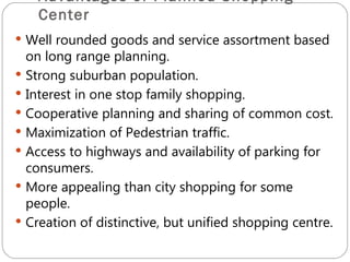 Advantages of Planned Shopping
    Center
 Well rounded goods and service assortment based
  on long range planning.
 Strong suburban population.
 Interest in one stop family shopping.
 Cooperative planning and sharing of common cost.
 Maximization of Pedestrian traffic.
 Access to highways and availability of parking for
  consumers.
 More appealing than city shopping for some
  people.
 Creation of distinctive, but unified shopping centre.
 
