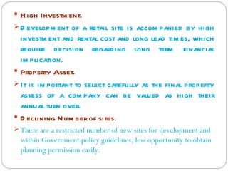  H igh Investm ent.
 D evelopm ent of a retail site is accom panied by high
  investm ent and rental cost and long lead tim es, which
  require d ecision regard ing long term financial
  im plication.
 Property Asset.
 It is im portant to select carefully as the final property
  assess of a com pany can be valued as high their
  annual turn over.
 D eclining N um ber of sites.
 There are a restricted number of new sites for development and
  within Government policy guidelines, less opportunity to obtain
  planning permission easily.
 