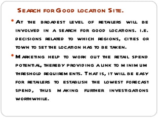 Search for Good location Site.
 At the broad est level of retailers will be
  involved in a search for good locations. i.e.
  d ecisions related to which regions, cities or
  town to set the location has to be taken.
 M arketing help to work out the retail spend
  potential, thereby provid ing a link to m inim um
  threshold requirem ents. That is, it will be easy
  for retailers to establish the lowest forecast
  spend , thus m aking further investigations
  worthwhile.
 