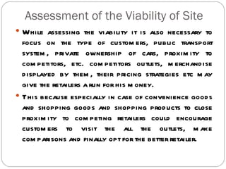 Assessment of the Viability of Site
 While assessing the viability it is also necessary to
  focus on the type of custom ers, public transport
  system , private ownership of cars, proxim ity to
  com petitors, etc. com petitors outlets, m erchand ise
  d isplayed by them , their pricing strategies etc m ay
  give the retailers a run for his m oney.
 This because especially in case of convenience good s
  and shopping good s and shopping prod ucts to close
  proxim ity to com peting retailers could encourage
  custom ers to visit the all the outlets, m ake
  com parisons and finally opt for the better retailer.
 