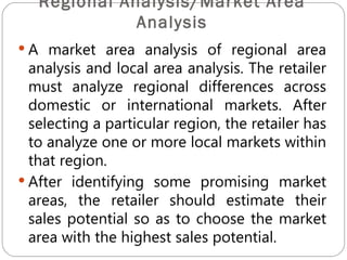 Regional Analysis/Market Area
              Analysis
 A market area analysis of regional area
  analysis and local area analysis. The retailer
  must analyze regional differences across
  domestic or international markets. After
  selecting a particular region, the retailer has
  to analyze one or more local markets within
  that region.
 After identifying some promising market
  areas, the retailer should estimate their
  sales potential so as to choose the market
  area with the highest sales potential.
 