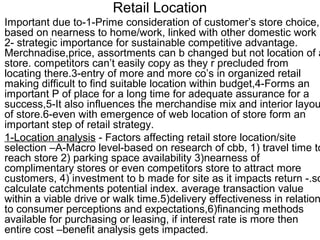 Retail Location
Important due to-1-Prime consideration of customer’s store choice,
based on nearness to home/work, linked with other domestic work
2- strategic importance for sustainable competitive advantage.
Merchnadise,price, assortments can b changed but not location of a
store. competitors can’t easily copy as they r precluded from
locating there.3-entry of more and more co’s in organized retail
making difficult to find suitable location within budget,4-Forms an
important P of place for a long time for adequate assurance for a
success,5-It also influences the merchandise mix and interior layou
of store.6-even with emergence of web location of store form an
important step of retail strategy.
1-Location analysis - Factors affecting retail store location/site
selection –A-Macro level-based on research of cbb, 1) travel time to
reach store 2) parking space availability 3)nearness of
complimentary stores or even competitors store to attract more
customers, 4) investment to b made for site as it impacts return -.so
calculate catchments potential index. average transaction value
within a viable drive or walk time.5)delivery effectiveness in relation
to consumer perceptions and expectations,6)financing methods
available for purchasing or leasing, if interest rate is more then
entire cost –benefit analysis gets impacted.
 