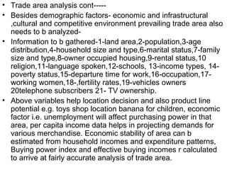 • Trade area analysis cont-----
• Besides demographic factors- economic and infrastructural
  ,cultural and competitive environment prevailing trade area also
  needs to b analyzed-
• Information to b gathered-1-land area,2-population,3-age
  distribution,4-household size and type,6-marital status,7-family
  size and type,8-owner occupied housing,9-rental status,10
  religion,11-language spoken,12-schools, 13-income types, 14-
  poverty status,15-departure time for work,16-occupation,17-
  working women,18-,fertility rates,19-vehicles owners
  20telephone subscribers 21- TV ownership.
• Above variables help location decision and also product line
  potential e.g. toys shop location banana for children, economic
  factor i.e. unemployment will affect purchasing power in that
  area, per capita income data helps in projecting demands for
  various merchandise. Economic stability of area can b
  estimated from household incomes and expenditure patterns,
  Buying power index and effective buying incomes r calculated
  to arrive at fairly accurate analysis of trade area.
 