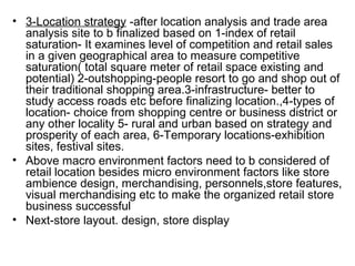 • 3-Location strategy -after location analysis and trade area
  analysis site to b finalized based on 1-index of retail
  saturation- It examines level of competition and retail sales
  in a given geographical area to measure competitive
  saturation( total square meter of retail space existing and
  potential) 2-outshopping-people resort to go and shop out of
  their traditional shopping area.3-infrastructure- better to
  study access roads etc before finalizing location.,4-types of
  location- choice from shopping centre or business district or
  any other locality 5- rural and urban based on strategy and
  prosperity of each area, 6-Temporary locations-exhibition
  sites, festival sites.
• Above macro environment factors need to b considered of
  retail location besides micro environment factors like store
  ambience design, merchandising, personnels,store features,
  visual merchandising etc to make the organized retail store
  business successful
• Next-store layout. design, store display
 