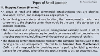 Dr. Parveen Kaur Nagpal
Types of Retail Location
III. Shopping Centers (Planned)
• A group of retail and other commercial establishments that are planned,
developed, owned, and managed as a single property.
• By combining many stores at one location, the development attracts more
consumers to the shopping center than would be the case if the stores were at
separate locations.
• The developer and shopping center management carefully select a set of
retailers that are complementary to provide consumers with a comprehensive
shopping experience, including a well-thought-out assortment of retailers.
• The shopping center management maintains the common facilities such as the
parking area - an arrangement referred to as Common Area Maintenance
(CAM) - and is responsible for providing security, parking lot lighting, outdoor
signage for the center, advertising and special events to attract customers etc.
 