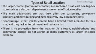 Dr. Parveen Kaur Nagpal
Types of Retail Location
• The larger centers (community centers) are anchored by at least one big-box
store such as a discount department store or an off-price retailer.
• The main advantages are that they offer the customers, convenient
locations and easy parking and have relatively low occupancy costs.
• Disadvantage is that smaller centers have a limited trade area due to their
size, and they lack entertainment and restaurants.
• There is no protection from the weather. As a result, neighborhood and
community centers do not attract as many customers as larger, enclosed
malls do.
 