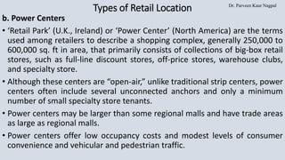 Dr. Parveen Kaur Nagpal
Types of Retail Location
b. Power Centers
• ‘Retail Park’ (U.K., Ireland) or ‘Power Center’ (North America) are the terms
used among retailers to describe a shopping complex, generally 250,000 to
600,000 sq. ft in area, that primarily consists of collections of big-box retail
stores, such as full-line discount stores, off-price stores, warehouse clubs,
and specialty store.
• Although these centers are “open-air,” unlike traditional strip centers, power
centers often include several unconnected anchors and only a minimum
number of small specialty store tenants.
• Power centers may be larger than some regional malls and have trade areas
as large as regional malls.
• Power centers offer low occupancy costs and modest levels of consumer
convenience and vehicular and pedestrian traffic.
 