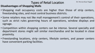 Dr. Parveen Kaur Nagpal
Types of Retail Location
Disadvantages of Shopping Malls
• Shopping mall occupancy costs are higher than those of strip centers,
freestanding sites, and most central business districts.
• Some retailers may not like mall management’s control of their operations,
such as strict rules governing hours of operations, window displays and
signage.
• Competition within shopping centers can be intense. Several specialty and
department stores might sell similar merchandise and be located in close
proximity.
• Freestanding locations, strip centers, lifestyle centers, and power centers
have convenient parking facilities.
 