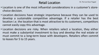 Dr. Parveen Kaur Nagpal
Retail Location
• Location is one of the most influential considerations in a customer’s store-
choice decision.
• Location decisions have strategic importance because they can be used to
develop a sustainable competitive advantage. If a retailer has the best
location i.e. the location that is most attractive to its customers, competitors
cannot easily copy this advantage.
• Location decisions are risky. When retailers select a location, they either
must make a substantial investment to buy and develop the real estate or
must commit to a long-term lease with developers. Retailers often commit
to leases for 5 to 15 years.
 