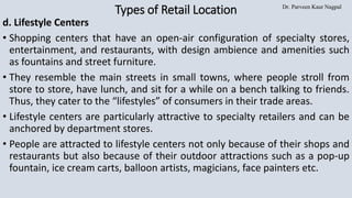 Dr. Parveen Kaur Nagpal
Types of Retail Location
d. Lifestyle Centers
• Shopping centers that have an open-air configuration of specialty stores,
entertainment, and restaurants, with design ambience and amenities such
as fountains and street furniture.
• They resemble the main streets in small towns, where people stroll from
store to store, have lunch, and sit for a while on a bench talking to friends.
Thus, they cater to the “lifestyles” of consumers in their trade areas.
• Lifestyle centers are particularly attractive to specialty retailers and can be
anchored by department stores.
• People are attracted to lifestyle centers not only because of their shops and
restaurants but also because of their outdoor attractions such as a pop-up
fountain, ice cream carts, balloon artists, magicians, face painters etc.
 