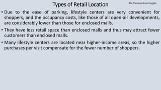 Dr. Parveen Kaur Nagpal
Types of Retail Location
• Due to the ease of parking, lifestyle centers are very convenient for
shoppers, and the occupancy costs, like those of all open-air developments,
are considerably lower than those for enclosed malls.
• They have less retail space than enclosed malls and thus may attract fewer
customers than enclosed malls.
• Many lifestyle centers are located near higher-income areas, so the higher
purchases per visit compensate for the fewer number of shoppers.
 