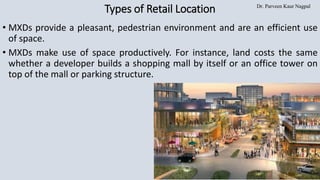 Dr. Parveen Kaur Nagpal
Types of Retail Location
• MXDs provide a pleasant, pedestrian environment and are an efficient use
of space.
• MXDs make use of space productively. For instance, land costs the same
whether a developer builds a shopping mall by itself or an office tower on
top of the mall or parking structure.
 