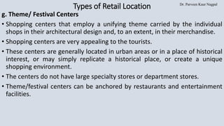 Dr. Parveen Kaur Nagpal
Types of Retail Location
g. Theme/ Festival Centers
• Shopping centers that employ a unifying theme carried by the individual
shops in their architectural design and, to an extent, in their merchandise.
• Shopping centers are very appealing to the tourists.
• These centers are generally located in urban areas or in a place of historical
interest, or may simply replicate a historical place, or create a unique
shopping environment.
• The centers do not have large specialty stores or department stores.
• Theme/festival centers can be anchored by restaurants and entertainment
facilities.
 