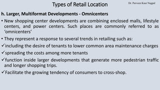 Dr. Parveen Kaur Nagpal
Types of Retail Location
h. Larger, Multiformat Developments - Omnicenters
• New shopping center developments are combining enclosed malls, lifestyle
centers, and power centers. Such places are commonly referred to as
‘omnicenters’
• They represent a response to several trends in retailing such as:
✓including the desire of tenants to lower common area maintenance charges
✓spreading the costs among more tenants
✓function inside larger developments that generate more pedestrian traffic
and longer shopping trips.
✓Facilitate the growing tendency of consumers to cross-shop.
 