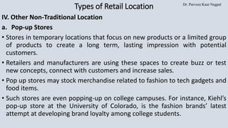 Dr. Parveen Kaur Nagpal
Types of Retail Location
IV. Other Non-Traditional Location
a. Pop-up Stores
• Stores in temporary locations that focus on new products or a limited group
of products to create a long term, lasting impression with potential
customers.
• Retailers and manufacturers are using these spaces to create buzz or test
new concepts, connect with customers and increase sales.
• Pop up stores may stock merchandise related to fashion to tech gadgets and
food items.
• Such stores are even popping-up on college campuses. For instance, Kiehl’s
pop-up store at the University of Colorado, is the fashion brands’ latest
attempt at developing brand loyalty among college students.
 