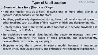 Dr. Parveen Kaur Nagpal
Types of Retail Location
b. Stores within a Store (Shop - in - Shop)
• Here the retailer acts as a host, allowing one or more other brands to
operate independently within the store.
• Retailers, particularly department stores, have traditionally leased space to
other retailers, such as sellers of fine jewelry, or high-end designer brands.
• Grocery stores have store-within-a-store concept with service providers like
coffee bars, bank ATMs etc.
• Store-within-a-store retail gives brands the power to manage their own
inventory, determine the prices of their products, and independently
develop their own marketing campaigns.
• Shoppers enjoy the store-within-a-store model because it maximizes
convenience, encourages variety and enhances their shopping experience.
 
