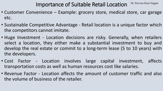 Dr. Parveen Kaur Nagpal
Importance of Suitable Retail Location
• Customer Convenience – Example: grocery store, medical store, car garage
etc.
• Sustainable Competitive Advantage - Retail location is a unique factor which
the competitors cannot imitate.
• Huge Investment - Location decisions are risky. Generally, when retailers
select a location, they either make a substantial investment to buy and
develop the real estate or commit to a long-term lease (5 to 10 years) with
the developers.
• Cost Factor - Location involves large capital investment, affects
transportation costs as well as human resources cost like salaries.
• Revenue Factor - Location affects the amount of customer traffic and also
the volume of business of the retailer.
 