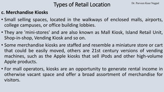 Dr. Parveen Kaur Nagpal
Types of Retail Location
c. Merchandise Kiosks
• Small selling spaces, located in the walkways of enclosed malls, airports,
college campuses, or office building lobbies.
• They are 'mini-stores' and are also known as Mall Kiosk, Island Retail Unit,
Shop-in-shop, Vending Kiosk and so on.
• Some merchandise kiosks are staffed and resemble a miniature store or cart
that could be easily moved, others are 21st century versions of vending
machines, such as the Apple kiosks that sell iPods and other high-volume
Apple products.
• For mall operators, kiosks are an opportunity to generate rental income in
otherwise vacant space and offer a broad assortment of merchandise for
visitors.
 