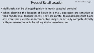 Dr. Parveen Kaur Nagpal
Types of Retail Location
• Mall kiosks can be changed quickly to match seasonal demand.
• When planning the location of kiosks in a mall, operators are sensitive to
their regular mall tenants’ needs. They are careful to avoid kiosks that block
any storefronts, create an incompatible image, or actually compete directly
with permanent tenants by selling similar merchandise.
 