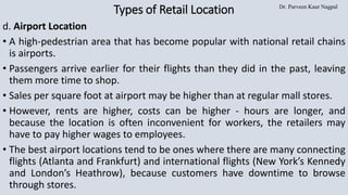 Dr. Parveen Kaur Nagpal
Types of Retail Location
d. Airport Location
• A high-pedestrian area that has become popular with national retail chains
is airports.
• Passengers arrive earlier for their flights than they did in the past, leaving
them more time to shop.
• Sales per square foot at airport may be higher than at regular mall stores.
• However, rents are higher, costs can be higher - hours are longer, and
because the location is often inconvenient for workers, the retailers may
have to pay higher wages to employees.
• The best airport locations tend to be ones where there are many connecting
flights (Atlanta and Frankfurt) and international flights (New York’s Kennedy
and London’s Heathrow), because customers have downtime to browse
through stores.
 