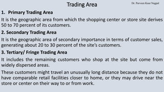Dr. Parveen Kaur Nagpal
Trading Area
1. Primary Trading Area
It is the geographic area from which the shopping center or store site derives
50 to 70 percent of its customers.
2. Secondary Trading Area
It is the geographic area of secondary importance in terms of customer sales,
generating about 20 to 30 percent of the site’s customers.
3. Tertiary/ Fringe Trading Area
It includes the remaining customers who shop at the site but come from
widely dispersed areas.
These customers might travel an unusually long distance because they do not
have comparable retail facilities closer to home, or they may drive near the
store or center on their way to or from work.
 