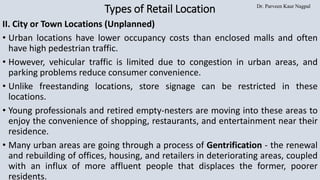 Dr. Parveen Kaur Nagpal
Types of Retail Location
II. City or Town Locations (Unplanned)
• Urban locations have lower occupancy costs than enclosed malls and often
have high pedestrian traffic.
• However, vehicular traffic is limited due to congestion in urban areas, and
parking problems reduce consumer convenience.
• Unlike freestanding locations, store signage can be restricted in these
locations.
• Young professionals and retired empty-nesters are moving into these areas to
enjoy the convenience of shopping, restaurants, and entertainment near their
residence.
• Many urban areas are going through a process of Gentrification - the renewal
and rebuilding of offices, housing, and retailers in deteriorating areas, coupled
with an influx of more affluent people that displaces the former, poorer
residents.
 