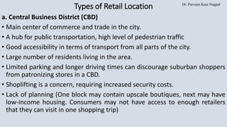 Dr. Parveen Kaur Nagpal
Types of Retail Location
a. Central Business District (CBD)
• Main center of commerce and trade in the city.
• A hub for public transportation, high level of pedestrian traffic
• Good accessibility in terms of transport from all parts of the city.
• Large number of residents living in the area.
• Limited parking and longer driving times can discourage suburban shoppers
from patronizing stores in a CBD.
• Shoplifting is a concern, requiring increased security costs.
• Lack of planning (One block may contain upscale boutiques, next may have
low-income housing. Consumers may not have access to enough retailers
that they can visit in one shopping trip)
 