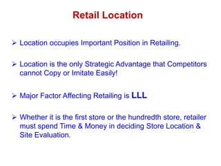  Location occupies Important Position in Retailing.
 Location is the only Strategic Advantage that Competitors
cannot Copy or Imitate Easily!
 Major Factor Affecting Retailing is LLL
 Whether it is the first store or the hundredth store, retailer
must spend Time & Money in deciding Store Location &
Site Evaluation.
Retail Location
 