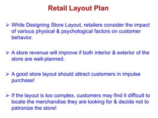  While Designing Store Layout, retailers consider the impact
of various physical & psychological factors on customer
behavior.
 A store revenue will improve if both interior & exterior of the
store are well-planned.
 A good store layout should attract customers in impulse
purchase!
 If the layout is too complex, customers may find it difficult to
locate the merchandise they are looking for & decide not to
patronize the store!
Retail Layout Plan
 