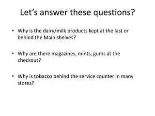 Let’s answer these questions?
• Why is the dairy/milk products kept at the last or
behind the Main shelves?
• Why are there magazines, mints, gums at the
checkout?
• Why is tobacco behind the service counter in many
stores?
 