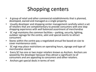 Shopping centers
• A group of retail and other commercial establishments that is planned,
developed, owned and managed as a single property.
• Usually developer and shopping center management carefully select a set
of retailers that are complementary to provide consumers with one stop
shopping experience with well balanced assortment of merchandise
• SC mgt maintains the common facilities – parking, security, lighting,
outdoor signage for the centre, advt and special events to attract
consumers
• Stores within the centre pay a negotiated annual fee based on size to
cover maintenance costs.
• SC mgt may place restrictions on operating hours, signage and type of
merchandise stored
• Every SC has one or two major retailers known as Anchors. Anchors are
wooed by the developer because they attract a significant no of
consumers and are appealing to consumers and other retailers.
• Anchors get special deals in terms of rent
 