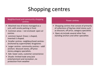 Shopping centres
Neighborhood and community shopping
centres
• Attached row of stores managed as a
unit, with onsite parking in front
• Common areas – not enclosed- open air
centres
• common layout: linear, L shaped,
inverted U shaped.
• Smaller centres- neighbourhood centres-
anchored by supermarket/ drugstores
• Larger centres- community centres – addl
anchors- discount stores, off price
stores,category specialists.
• Adv: lower costs, customer convenience
• Disadv: limited trade area,lack
entertainment and recreation ,no
protection from weather
Power centres
• Shopping centres that consist of primarily
of collections of big box retail stores such
as discount, off price, category specialists
• Open air,include several other free
standing anchors and other specialties
 