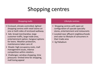 Shopping centres
Shopping malls
• Enclosed ,climate controlled, lighted
shopping centres with retail stores on
one or both sides of enclosed walkway.
• Adv: broad merchandise, large
customer traffic, large trade area,
entertainment option, hangout options
for teens. Weather protection,
maintenance taken care of.
• Disadv: high occupancy costs, mall
management issues, intense
competition within retailers.
• Challenges: window shopping, time
pressures- limited time for shopping,
mall losing appeal
Lifestyle centres
• Shopping centres with open air
configuration of upscale specialty
stores, entertainment and restaurants
• Located near affluent neighbourhoods
and cater to lifestyle of consumers in
their trade area
• Eg Palladium
 