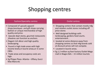 Shopping centres
Fashion/Speciality centres
• Composed of upscale apparel
shops,boutiques and gift shops carrying
fashion or unique merchandise of high
quality and price.
• Upscale dept stores, gourmet restaurants
,theatres can function as anchors.
• Elegant rich décor and high quality
landscaping.
• Found in high trade areas with high
income levels,in tourist areas,or in some
CBDs
• Trade areas and occupancy costs are
high.
• Eg Phipps Plaza- Atlanta – tiffany, Gucci
Max Mara etc
Outlet centres
• Shopping centers that contain mostly mfg
and retailers outlet stores including off
price stores
• Well designed buildings with
landscaping, gardens food courts.
entertainment .
• located at some distance away from
shopping centres so that mfg brands sold
at discount prices will not compete.
• Located in tourist areas.
• Eg 1.2 million sq foot Factory Outlet Mega
mall in Niagra falls – 15 million tourists
 