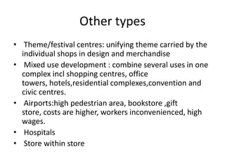 Other types
• Theme/festival centres: unifying theme carried by the
individual shops in design and merchandise
• Mixed use development : combine several uses in one
complex incl shopping centres, office
towers, hotels,residential complexes,convention and
civic centres.
• Airports:high pedestrian area, bookstore ,gift
store, costs are higher, workers inconvenienced, high
wages.
• Hospitals
• Store within store
 