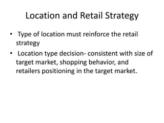 Location and Retail Strategy
• Type of location must reinforce the retail
strategy
• Location type decision- consistent with size of
target market, shopping behavior, and
retailers positioning in the target market.
 
