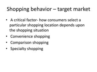 Shopping behavior – target market
• A critical factor- how consumers select a
particular shopping location depends upon
the shopping situation
• Convenience shopping
• Comparison shopping
• Specialty shopping
 