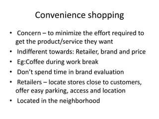 Convenience shopping
• Concern – to minimize the effort required to
get the product/service they want
• Indifferent towards: Retailer, brand and price
• Eg:Coffee during work break
• Don’t spend time in brand evaluation
• Retailers – locate stores close to customers,
offer easy parking, access and location
• Located in the neighborhood
 