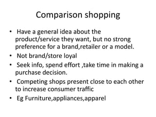 Comparison shopping
• Have a general idea about the
product/service they want, but no strong
preference for a brand,retailer or a model.
• Not brand/store loyal
• Seek info, spend effort ,take time in making a
purchase decision.
• Competing shops present close to each other
to increase consumer traffic
• Eg Furniture,appliances,apparel
 