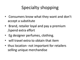 Specialty shopping
• Consumers know what they want and don’t
accept a substitute
• Brand, retailer loyal and pay a premium
/spend extra effort
• Eg designer perfumes, clothing.
• will travel extra to obtain that item
• thus location- not important for retailers
selling unique merchandise
 