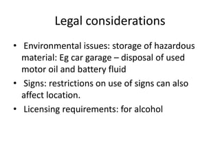 Legal considerations
• Environmental issues: storage of hazardous
material: Eg car garage – disposal of used
motor oil and battery fluid
• Signs: restrictions on use of signs can also
affect location.
• Licensing requirements: for alcohol
 