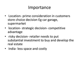 Importance
• Location- prime consideration in customers
store choice decision Eg car garage,
supermarket
• location- strategic decision- competitive
advantage
• risky decision- retailer needs to put
substantial investment to buy and develop the
real estate
• India- less space and costly
 