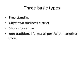 Three basic types
• Free standing
• City/town business district
• Shopping centre
• non traditional forms: airport/within another
store
 