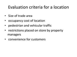 Evaluation criteria for a location
• Size of trade area
• occupancy cost of location
• pedestrian and vehicular traffic
• restrictions placed on store by property
managers
• convenience for customers
 