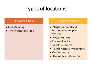 Types of locations
Unplanned areas
• Free standing
• Urban locations/CBD
Shopping centres
• Neighbourhood and
community shopping
centres
• Power centres
• Enclosed malls
• Lifestyle centres
• Fashion/specialty counters
• Outlet centres
• Theme/festival centres
 
