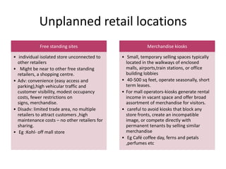 Unplanned retail locations
Free standing sites
• individual isolated store unconnected to
other retailers
• Might be near to other free standing
retailers, a shopping centre.
• Adv: convenience (easy access and
parking),high vehicular traffic and
customer visibility, modest occupancy
costs, fewer restrictions on
signs, merchandise.
• Disadv: limited trade area, no multiple
retailers to attract customers ,high
maintenance costs – no other retailers for
sharing.
• Eg :Kohl- off mall store
Merchandise kiosks
• Small, temporary selling spaces typically
located in the walkways of enclosed
malls, airports,train stations, or office
building lobbies
• 40-500 sq feet, operate seasonally, short
term leases.
• For mall operators-kiosks generate rental
income in vacant space and offer broad
assortment of merchandise for visitors.
• careful to avoid kiosks that block any
store fronts, create an incompatible
image, or compete directly with
permanent tenants by selling similar
merchandise
• Eg Café coffee day, ferns and petals
,perfumes etc
 