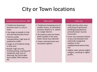 City or Town locations
Central Business District -CBD
• Traditional downtown
business area in a city or
town.
• Has large no people in that
area during business hours
• Hub for public
transportation, high level of
pedestrian traffic.
• Large no of residents living
in that area
•Disadv: high security,
limited parking, evening and
weekends slow, lack of
planning. Eg Church gate
and Colaba, Fifth Avenue-
NY
Main street
• Traditional shopping area of
smaller towns, or secondary
business district in a suburb
or a larger district.
• Occupancy costs are lower,
fewer people in the area,
fewer stores-low selection
• Fewer entertainment and
recreation options
Inner city
• High density urban area
consisting of apartment
buildings populated by
primarily lower income
consumers
• inner city customers desire
to buy merchandise from
nationally recognized
retailers in the
neighborhood where they
live
• Higher sales volume-higher
margins, resulting in higher
profits
 