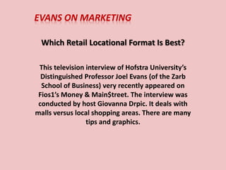 EVANS ON MARKETING
Which Retail Locational Format Is Best?
This television interview of Hofstra University’s
Distinguished Professor Joel Evans (of the Zarb
School of Business) very recently appeared on
Fios1’s Money & Main$treet. The interview was
conducted by host Giovanna Drpic. It deals with
malls versus local shopping areas. There are many
tips and graphics.
 