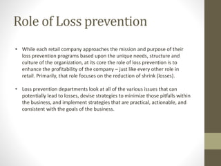 Role of Loss prevention
• While each retail company approaches the mission and purpose of their
loss prevention programs based upon the unique needs, structure and
culture of the organization, at its core the role of loss prevention is to
enhance the profitability of the company – just like every other role in
retail. Primarily, that role focuses on the reduction of shrink (losses).
• Loss prevention departments look at all of the various issues that can
potentially lead to losses, devise strategies to minimize those pitfalls within
the business, and implement strategies that are practical, actionable, and
consistent with the goals of the business.
 