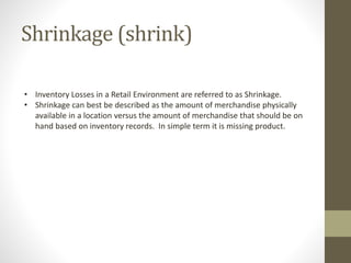 Shrinkage (shrink)
• Inventory Losses in a Retail Environment are referred to as Shrinkage.
• Shrinkage can best be described as the amount of merchandise physically
available in a location versus the amount of merchandise that should be on
hand based on inventory records. In simple term it is missing product.
 